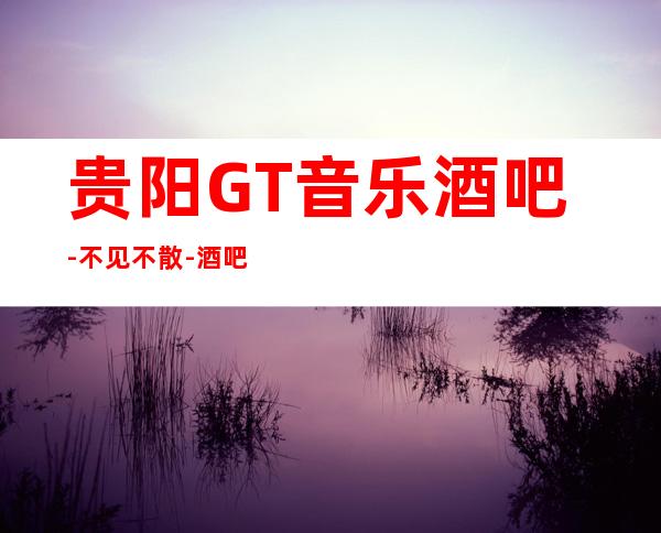 贵阳GT音乐酒吧-不见不散-酒吧娱乐观山湖店！