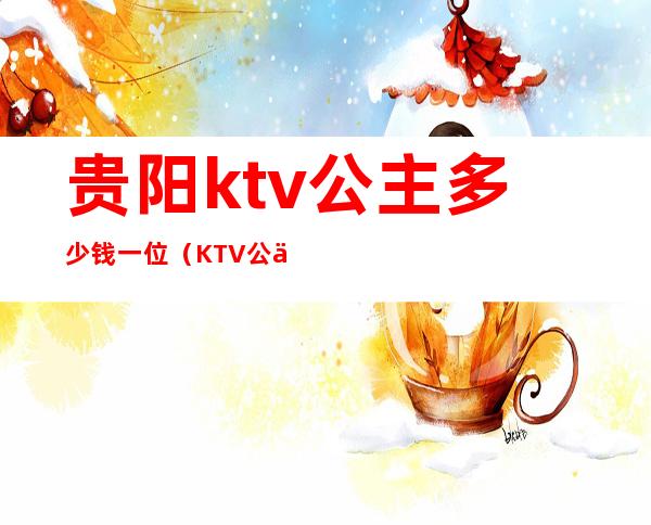 贵阳ktv公主多少钱一位(KTV公主多少钱一位)