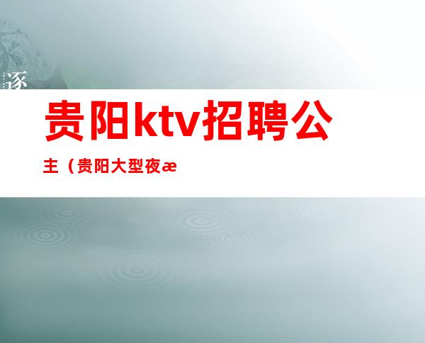 贵阳ktv招聘公主(贵阳大型夜总会招聘公主)