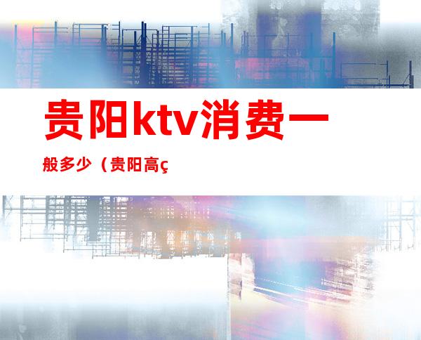 贵阳ktv消费一般多少(贵阳高端ktv有哪些)