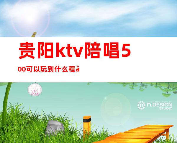 贵阳ktv陪唱500可以玩到什么程度(贵阳量贩ktv有陪唱吗)