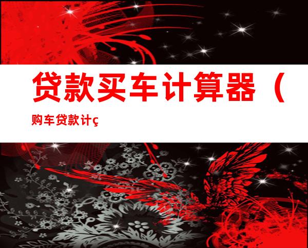 贷款买车计算器（购车贷款计算器在线）