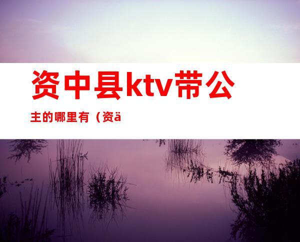 资中县ktv带公主的哪里有（资中ktv公主都干什么）
