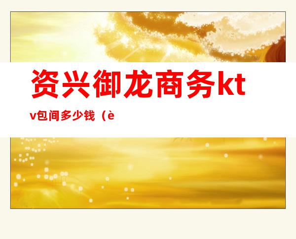 资兴御龙商务ktv包间多少钱（资兴御龙商务ktv包间多少钱一晚）