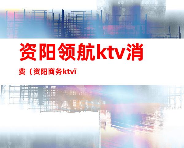资阳领航ktv消费(资阳商务ktv)