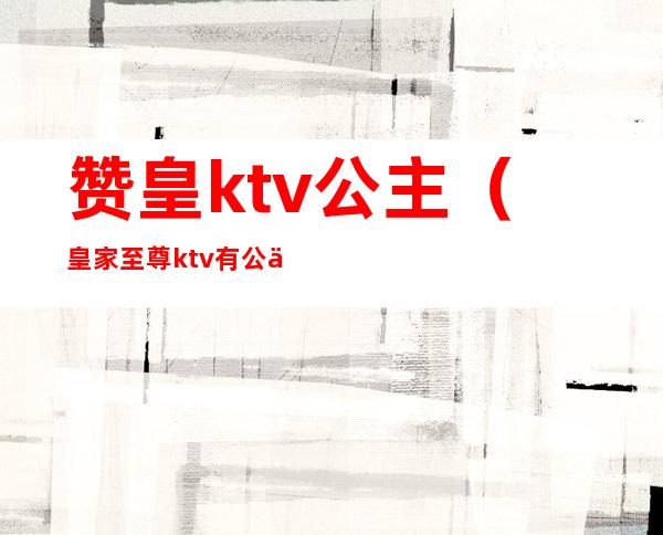 赞皇ktv公主(皇家至尊ktv有公主吗)