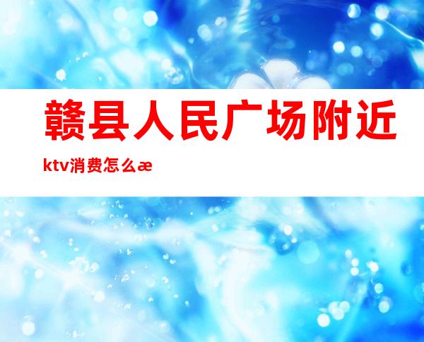 赣县人民广场附近ktv消费怎么样(赣州市ktv哪家好玩)