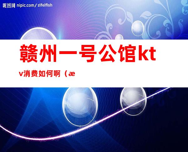 赣州一号公馆ktv消费如何啊(江西赣州ktv小费多少)