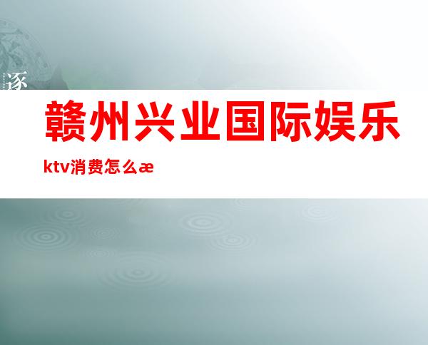 赣州兴业国际娱乐ktv消费怎么样(赣州好玩的KTV)