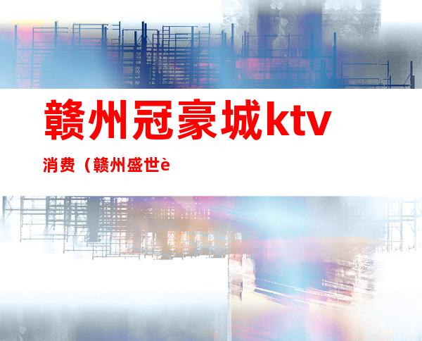 赣州冠豪城ktv消费(赣州盛世豪门ktv消费)