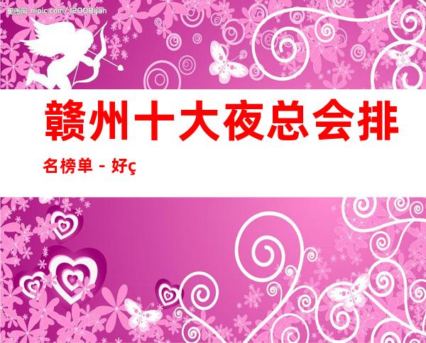 赣州十大夜总会排名榜单-好玩的夜总会档次消费预定