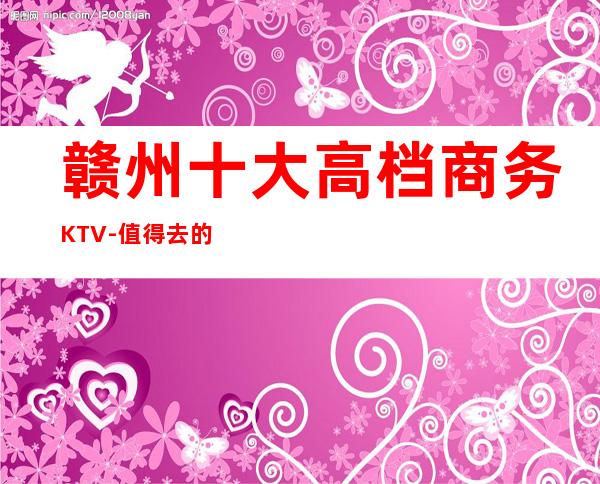 赣州十大高档商务KTV-值得去的十大KTV档次消费预订