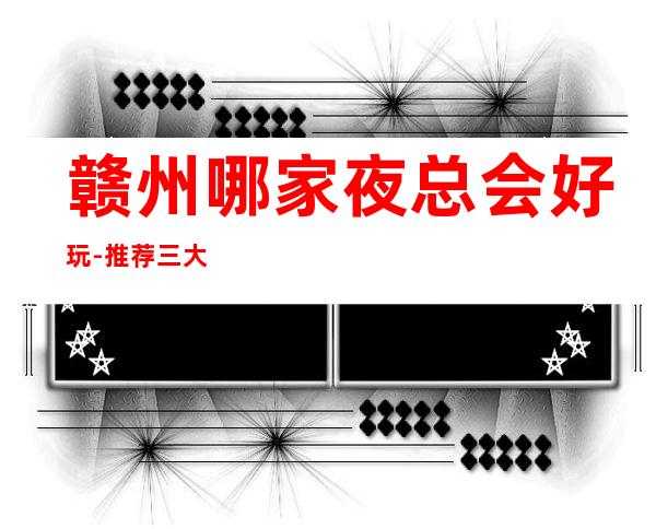 赣州哪家夜总会好玩-推荐三大更高夜总会排名预定