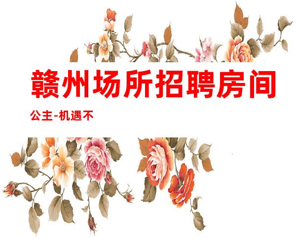 赣州场所招聘房间公主-机遇不要错过