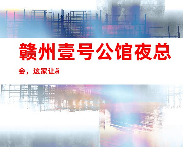 赣州壹号公馆夜总会,这家让你对夜生活有个重新的认识