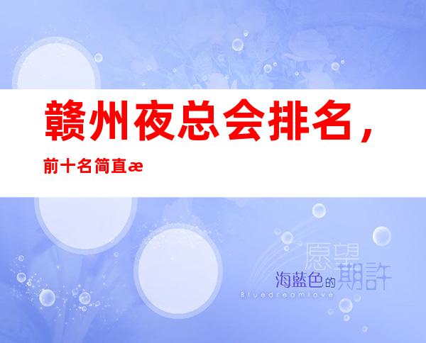 赣州夜总会排名，前十名简直是精奢界的天花板一样的存在