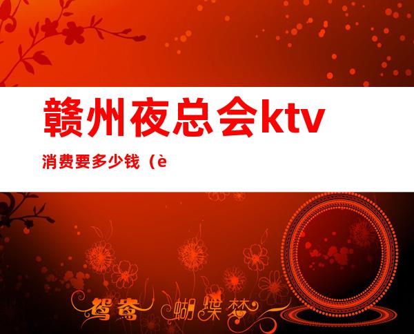 赣州夜总会ktv消费要多少钱(赣州夜总会ktv消费要多少钱一个月)