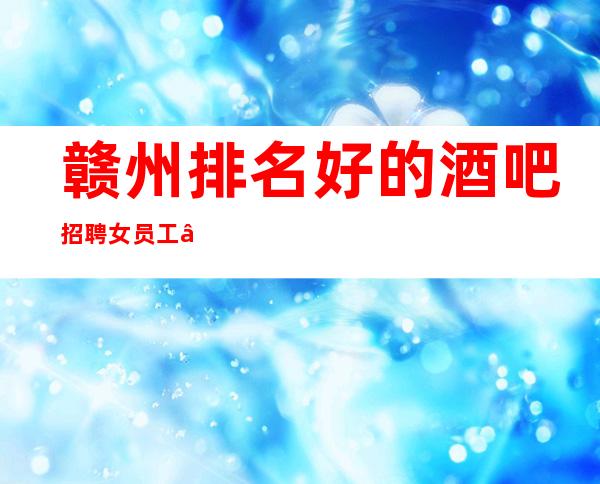 赣州排名好的酒吧招聘女员工—日入—肯定靠谱