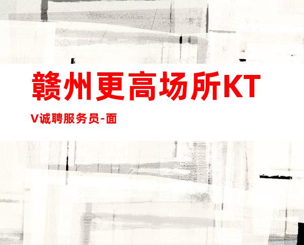 赣州更高场所KTV诚聘服务员-面试当天上班-KTV招聘员工