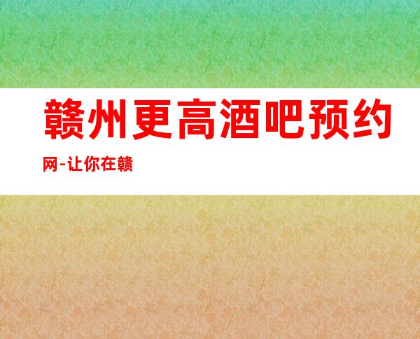 赣州更高酒吧预约网-让你在赣州的夜晚不孤单