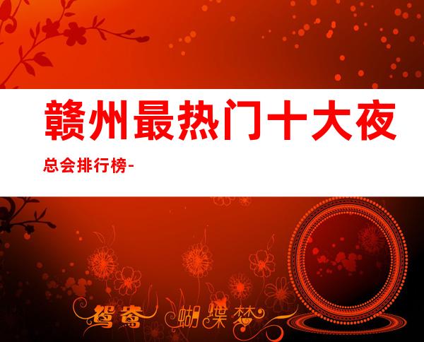 赣州最热门十大夜总会排行榜-【赣州哪家KTV好玩】