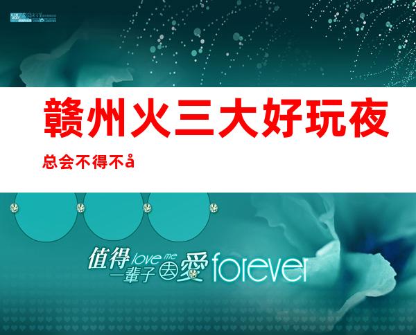 赣州火三大好玩夜总会不得不去,你觉得哪家好