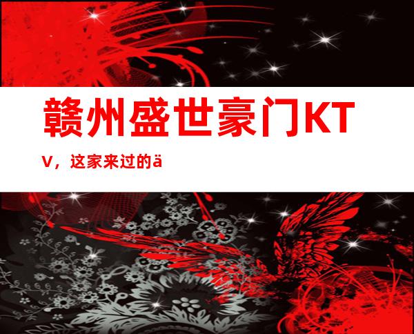 赣州盛世豪门KTV，这家来过的人都说非常好