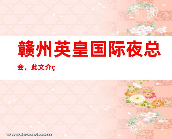 赣州英皇国际夜总会,此文介绍这家店详情让你少踩坑