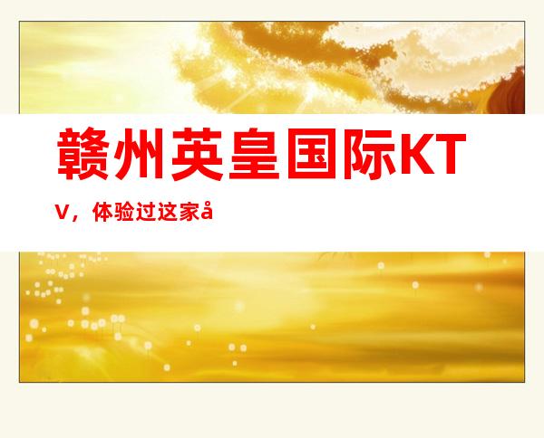 赣州英皇国际KTV,体验过这家店让人流连忘返