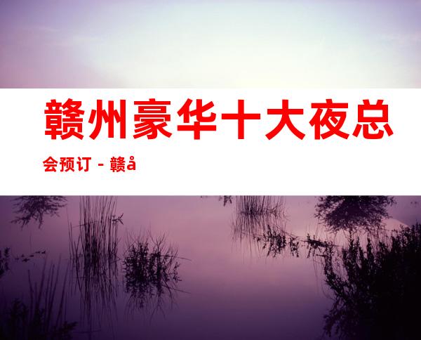 赣州豪华十大夜总会预订－赣州高档夜总会排名