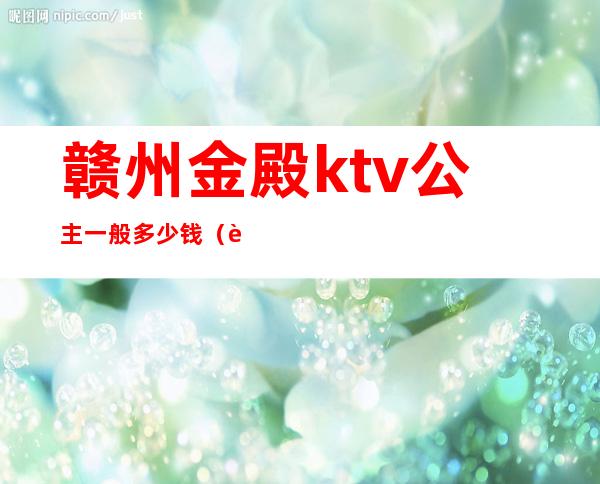 赣州金殿ktv公主一般多少钱(赣州金殿国际娱乐会所公主)