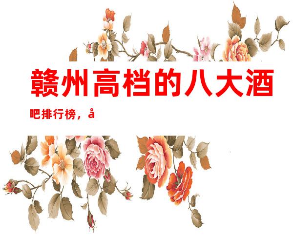 赣州高档的八大酒吧排行榜，口碑好像值得！