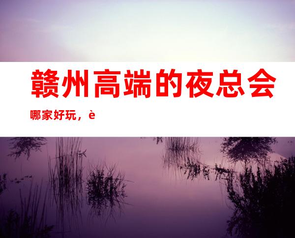 赣州高端的夜总会哪家好玩,赣州10大夜总会排行
