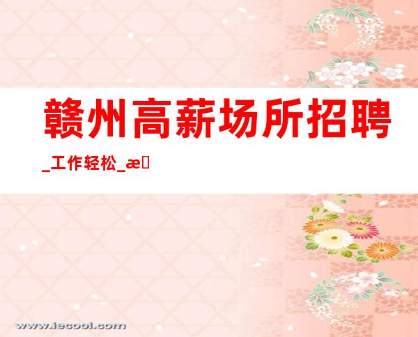 赣州高薪场所招聘_工作轻松_无押金/无费用