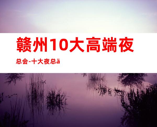 赣州10大高端夜总会-十大夜总会档次排名榜