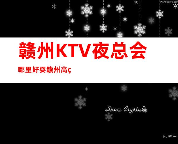 赣州KTV夜总会哪里好耍?赣州高端夜总会排名攻略