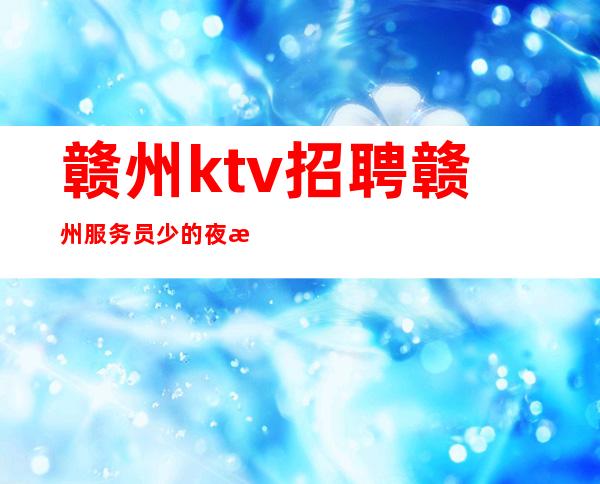 赣州ktv招聘赣州服务员少的夜总会招聘(高额工资)(业务带班)