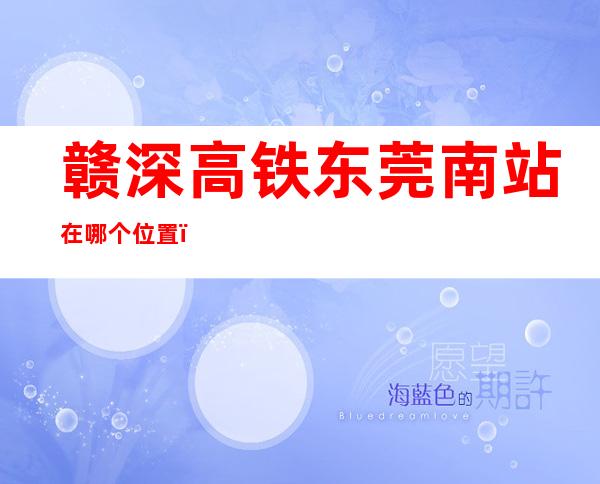赣深高铁东莞南站在哪个位置(赣深高铁东莞联络线)