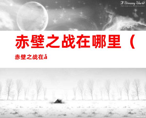 赤壁之战在哪里（赤壁之战在哪里打响的）
