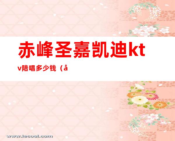 赤峰圣嘉凯迪ktv陪唱多少钱(北京圣嘉凯迪ktv陪唱多少钱)