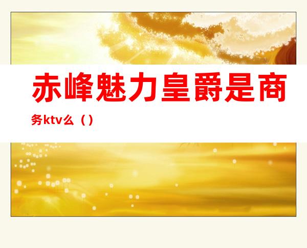 赤峰魅力皇爵是商务ktv么()