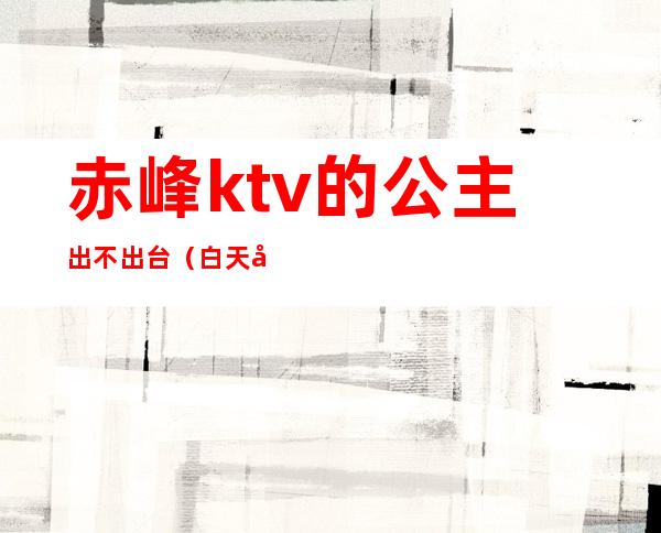 赤峰ktv的公主出不出台(白天去ktv有公主吗)