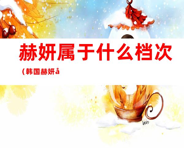赫妍属于什么档次（韩国赫妍和赫拉区别）