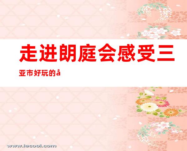 走进朗庭会感受三亚市好玩的商务KTV都有哪些特色魅力