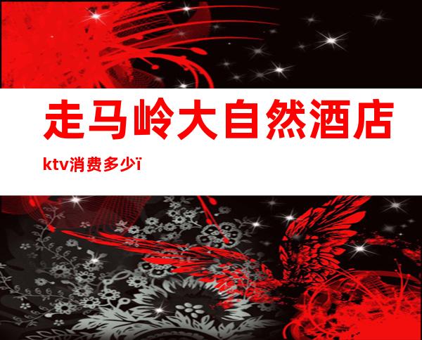 走马岭大自然酒店ktv消费多少(大自然ktv在哪)