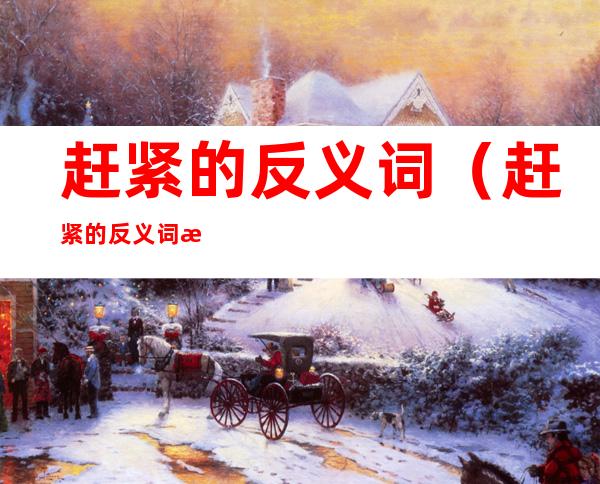 赶紧的反义词(赶紧的反义词怎么写)