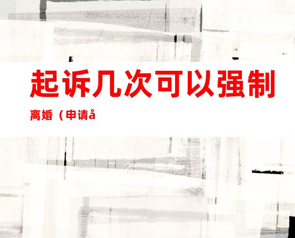 起诉几次可以强制离婚(申请几次离婚法院会强制离婚)