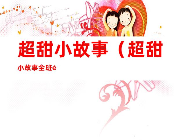 超甜小故事(超甜小故事全班都炸了大鼻嘎)