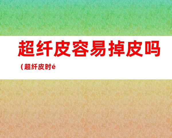 超纤皮容易掉皮吗(超纤皮时间长掉皮吗)