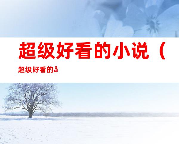 超级好看的小说(超级好看的小说言情甜宠)